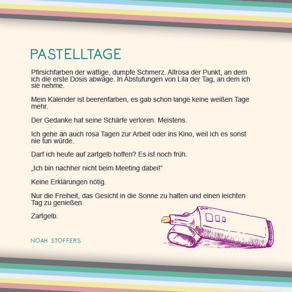 "Pfirsichfarben der wattige, dumpfe Schmerz. Altrosa der Punkt, an dem ich die erste Dosis abwäge. In Abstufungen von Lila der Tag, an dem ich sie nehme.

Mein Kalender ist beerenfarben, es gab schon lange keine weißen Tage mehr.

Der Gedanke hat seine Schärfe verloren. Meistens.

Ich gehe an auch rosa Tagen zur Arbeit oder ins Kino, weil ich es sonst nie tun würde.

Darf ich heute auf zartgelb hoffen? Es ist noch früh.

„Ich bin nachher nicht beim Meeting dabei!“

Keine Erklärungen nötig.

Nur die Freiheit, das Gesicht in die Sonne zu halten und einen leichten Tag zu genießen.

Zartgelb." Von Noah Stoffers